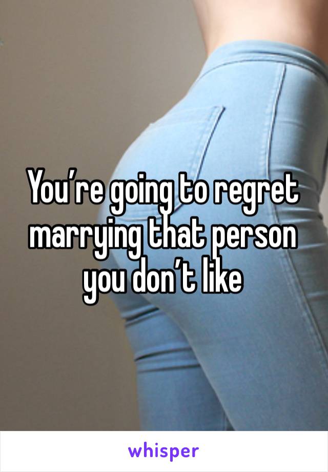 You’re going to regret marrying that person you don’t like 