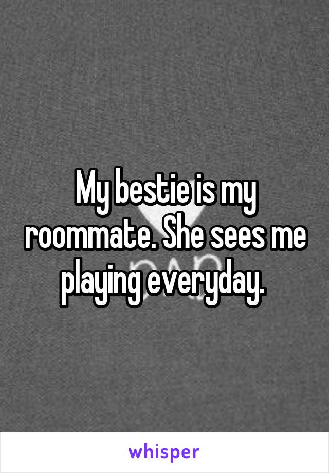 My bestie is my roommate. She sees me playing everyday. 