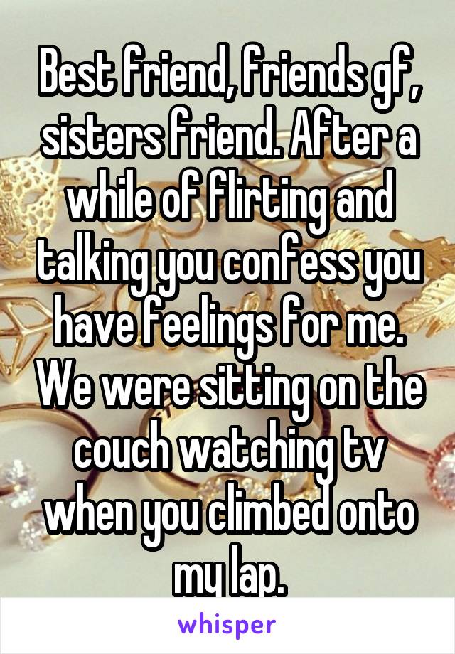 Best friend, friends gf, sisters friend. After a while of flirting and talking you confess you have feelings for me. We were sitting on the couch watching tv when you climbed onto my lap.