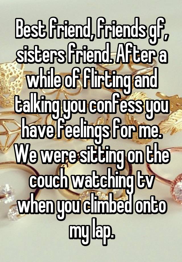 Best friend, friends gf, sisters friend. After a while of flirting and talking you confess you have feelings for me. We were sitting on the couch watching tv when you climbed onto my lap.