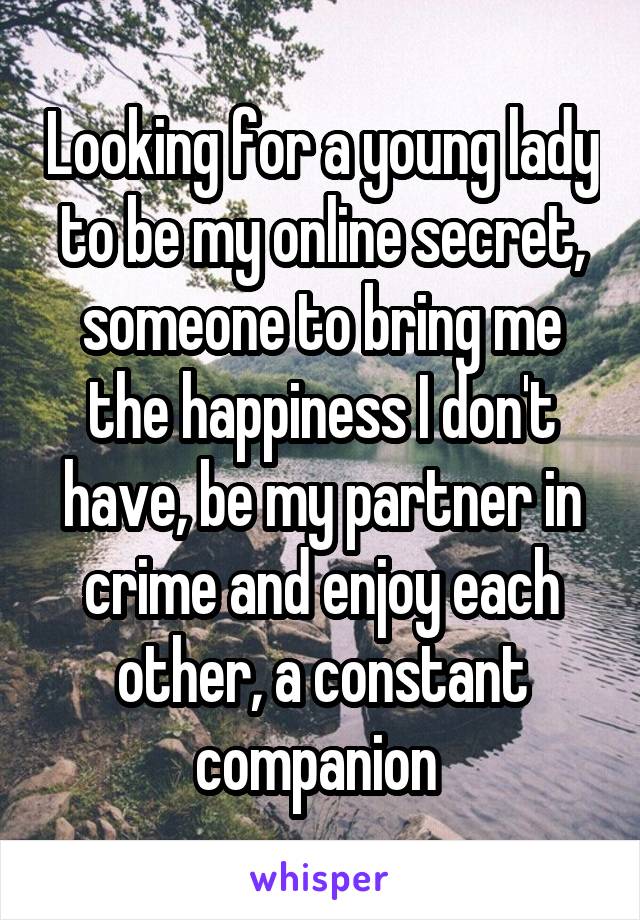 Looking for a young lady to be my online secret, someone to bring me the happiness I don't have, be my partner in crime and enjoy each other, a constant companion 