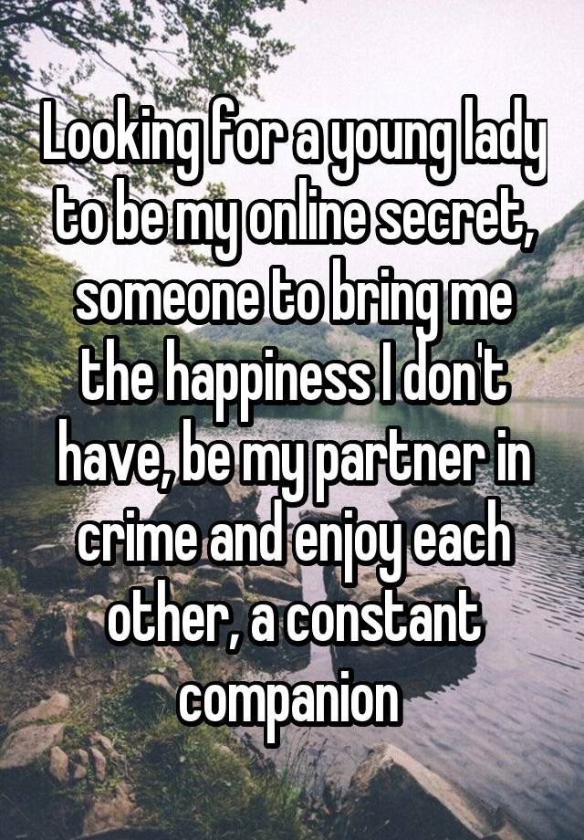 Looking for a young lady to be my online secret, someone to bring me the happiness I don't have, be my partner in crime and enjoy each other, a constant companion 