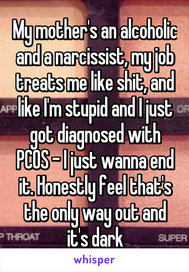 My mother's an alcoholic and a narcissist, my job treats me like shit, and like I'm stupid and I just got diagnosed with PCOS - I just wanna end it. Honestly feel that's the only way out and it's dark