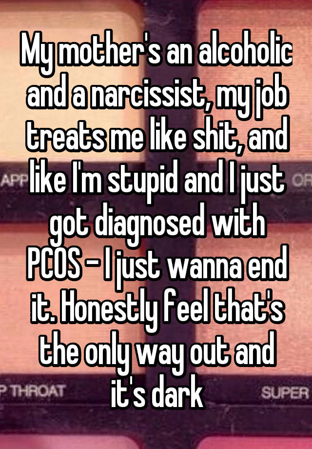 My mother's an alcoholic and a narcissist, my job treats me like shit, and like I'm stupid and I just got diagnosed with PCOS - I just wanna end it. Honestly feel that's the only way out and it's dark