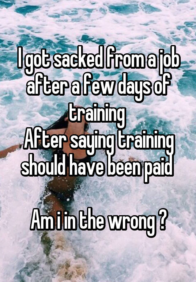 I got sacked from a job after a few days of training 
After saying training should have been paid 

Am i in the wrong ?