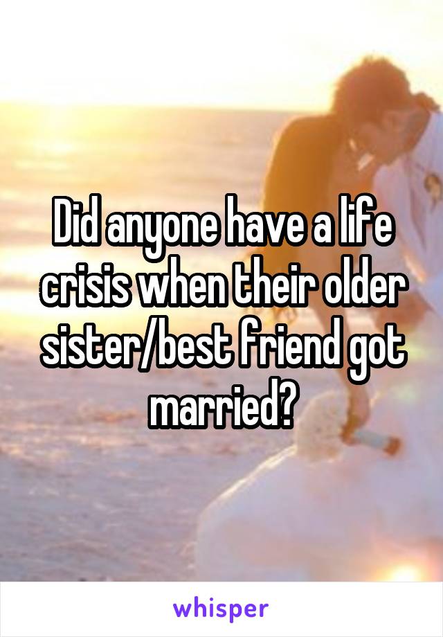 Did anyone have a life crisis when their older sister/best friend got married?