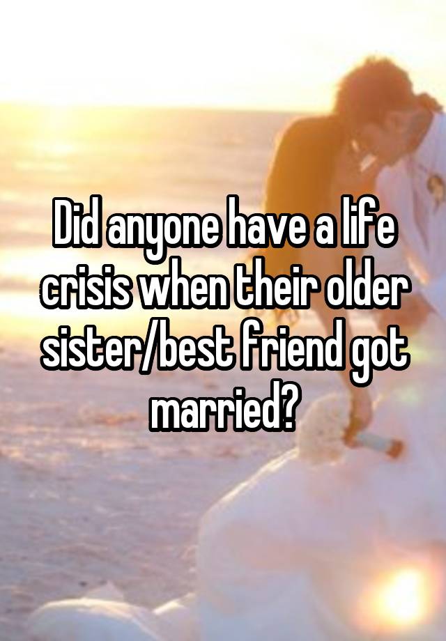 Did anyone have a life crisis when their older sister/best friend got married?