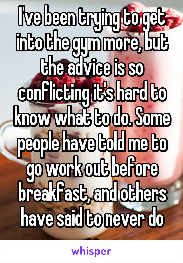 I've been trying to get into the gym more, but the advice is so conflicting it's hard to know what to do. Some people have told me to go work out before breakfast, and others have said to never do so