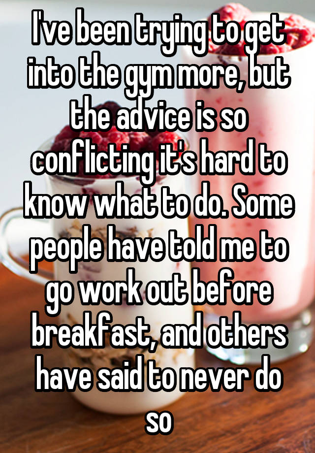 I've been trying to get into the gym more, but the advice is so conflicting it's hard to know what to do. Some people have told me to go work out before breakfast, and others have said to never do so