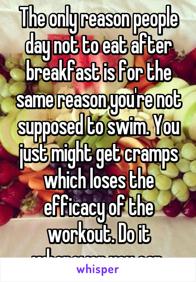 The only reason people day not to eat after breakfast is for the same reason you're not supposed to swim. You just might get cramps which loses the efficacy of the workout. Do it whenever you can.