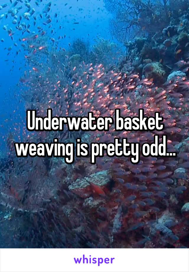 Underwater basket weaving is pretty odd...