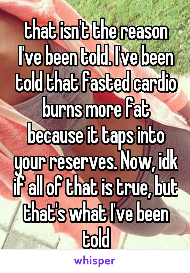 that isn't the reason I've been told. I've been told that fasted cardio burns more fat because it taps into your reserves. Now, idk if all of that is true, but that's what I've been told