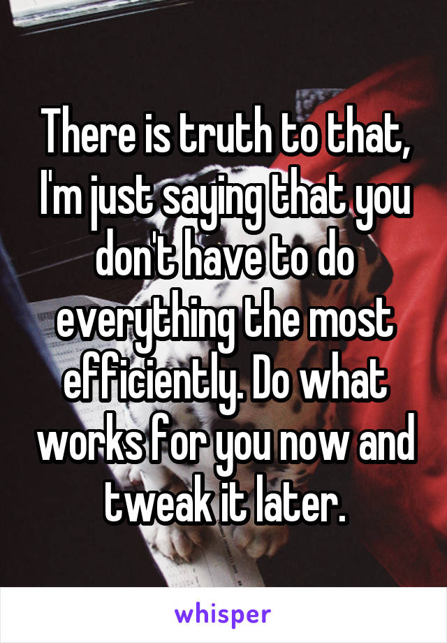 There is truth to that, I'm just saying that you don't have to do everything the most efficiently. Do what works for you now and tweak it later.