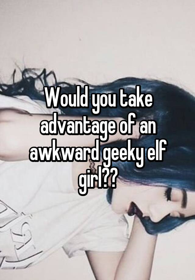 Would you take advantage of an awkward geeky elf girl??