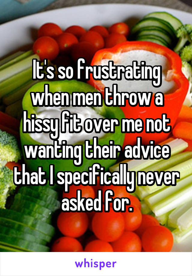 It's so frustrating when men throw a hissy fit over me not wanting their advice that I specifically never asked for.