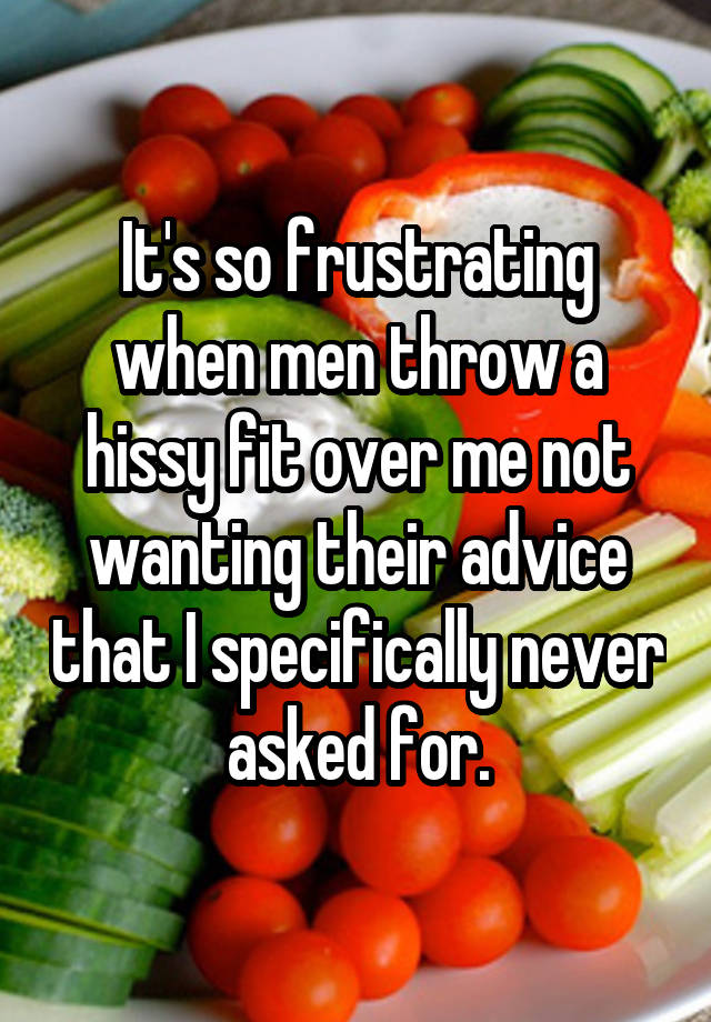 It's so frustrating when men throw a hissy fit over me not wanting their advice that I specifically never asked for.