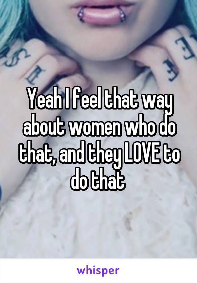 Yeah I feel that way about women who do that, and they LOVE to do that 