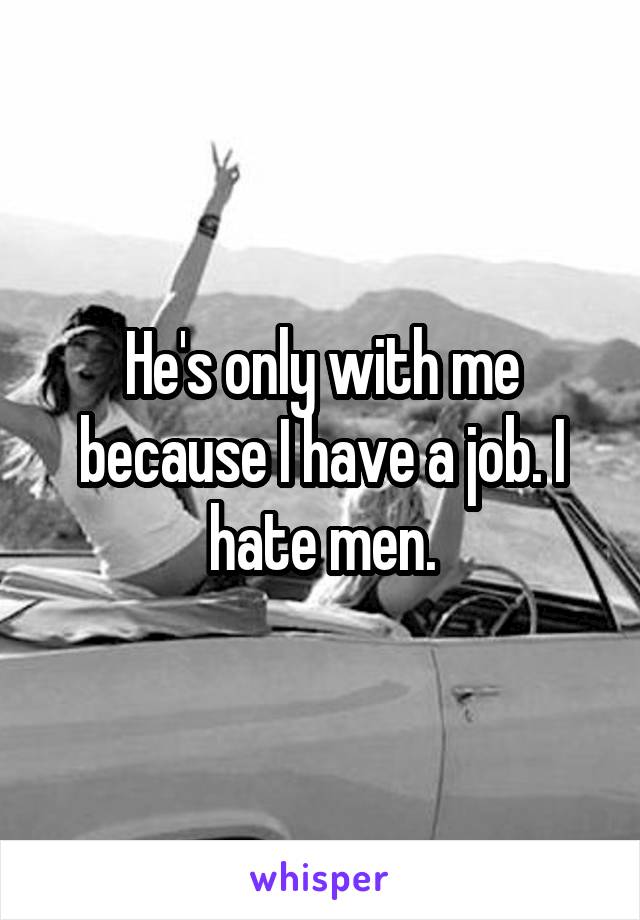 He's only with me because I have a job. I hate men.