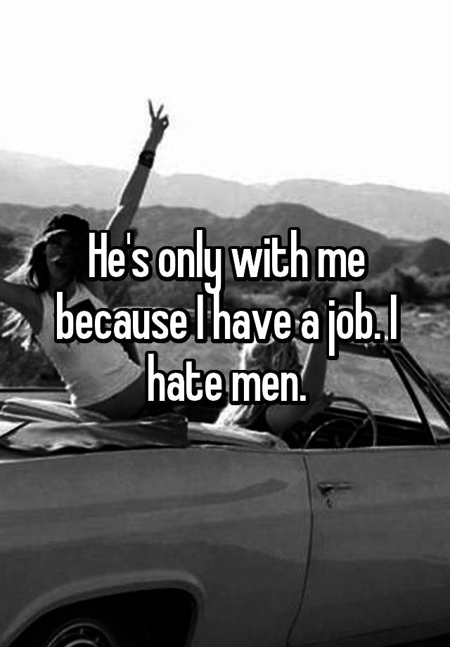 He's only with me because I have a job. I hate men.