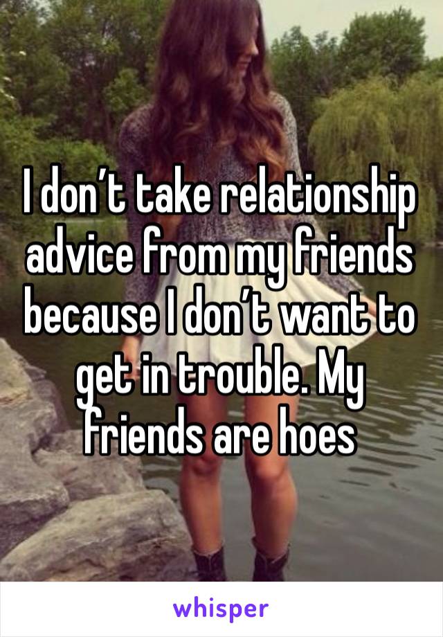 I don’t take relationship advice from my friends because I don’t want to get in trouble. My friends are hoes 