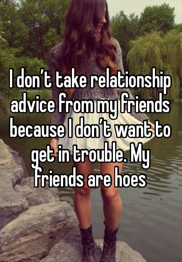 I don’t take relationship advice from my friends because I don’t want to get in trouble. My friends are hoes 