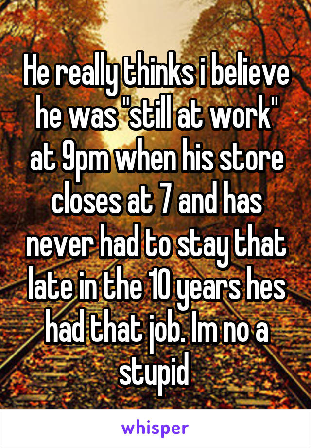 He really thinks i believe he was "still at work" at 9pm when his store closes at 7 and has never had to stay that late in the 10 years hes had that job. Im no a stupid 