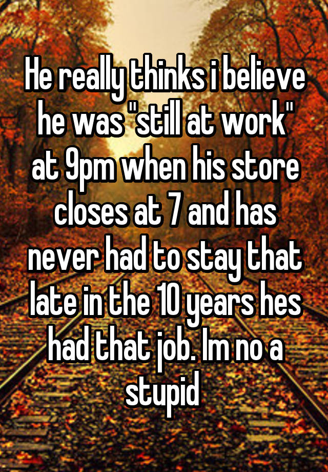 He really thinks i believe he was "still at work" at 9pm when his store closes at 7 and has never had to stay that late in the 10 years hes had that job. Im no a stupid 