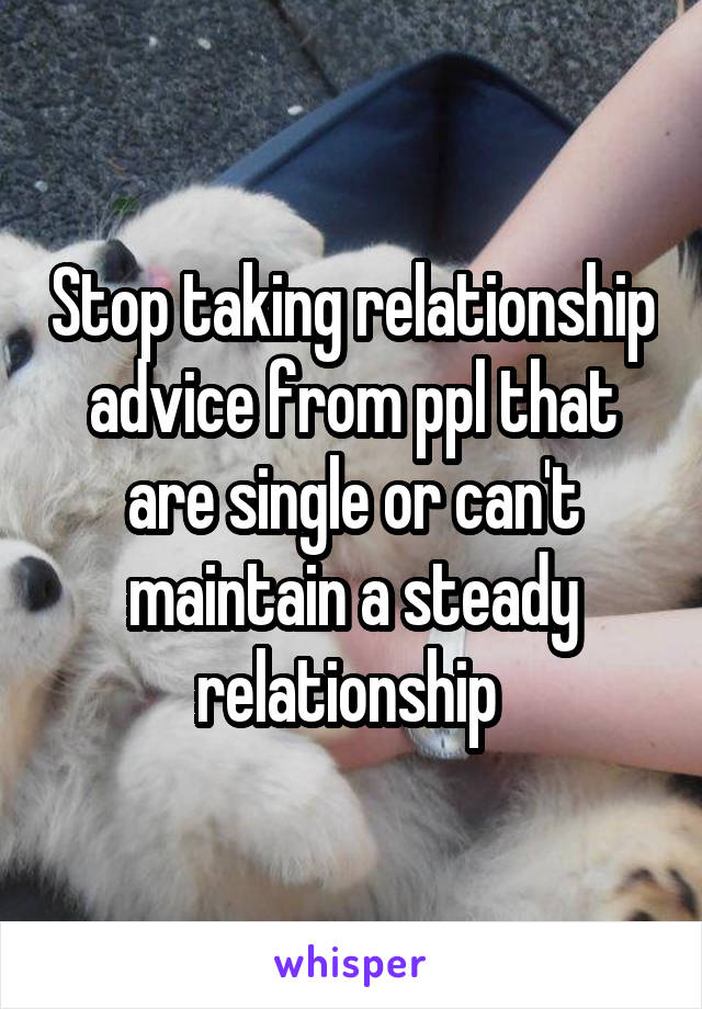 Stop taking relationship advice from ppl that are single or can't maintain a steady relationship 