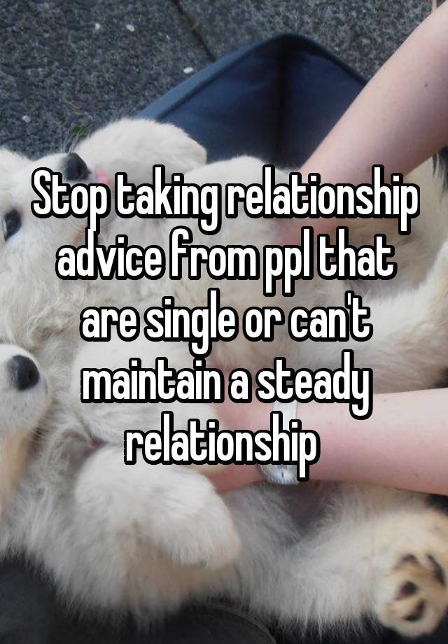 Stop taking relationship advice from ppl that are single or can't maintain a steady relationship 