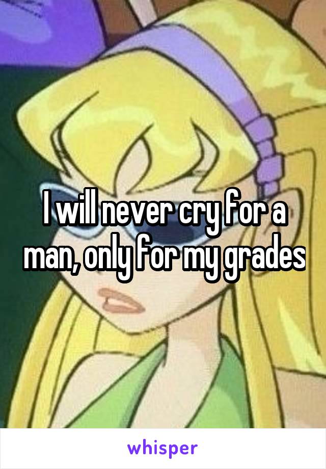 I will never cry for a man, only for my grades