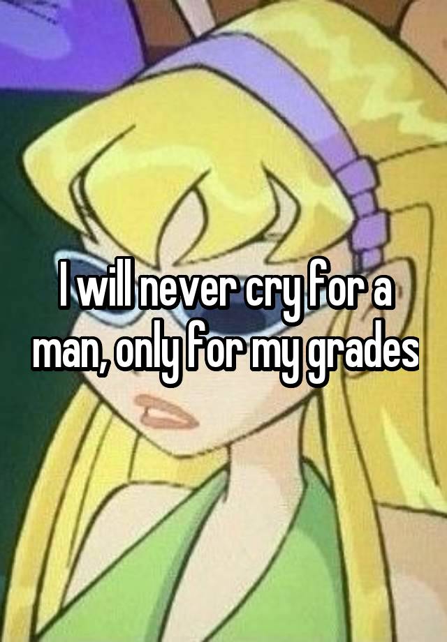 I will never cry for a man, only for my grades