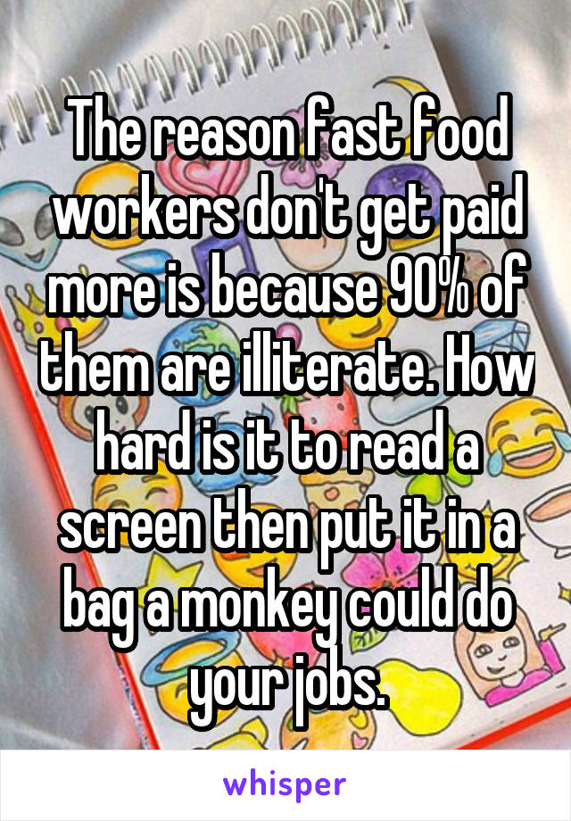 The reason fast food workers don't get paid more is because 90% of them are illiterate. How hard is it to read a screen then put it in a bag a monkey could do your jobs.