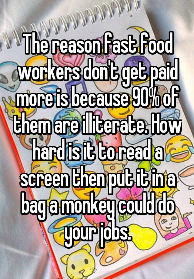 The reason fast food workers don't get paid more is because 90% of them are illiterate. How hard is it to read a screen then put it in a bag a monkey could do your jobs.