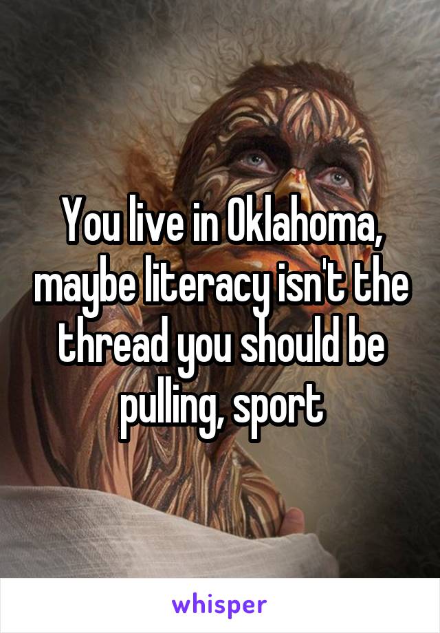 You live in Oklahoma, maybe literacy isn't the thread you should be pulling, sport