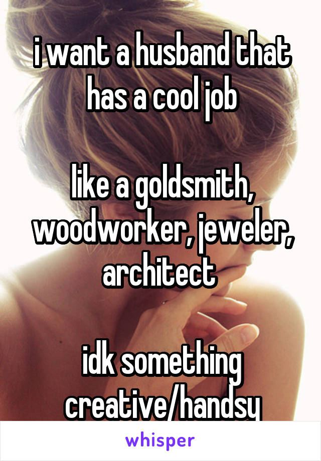 i want a husband that has a cool job

like a goldsmith, woodworker, jeweler, architect 

idk something creative/handsy