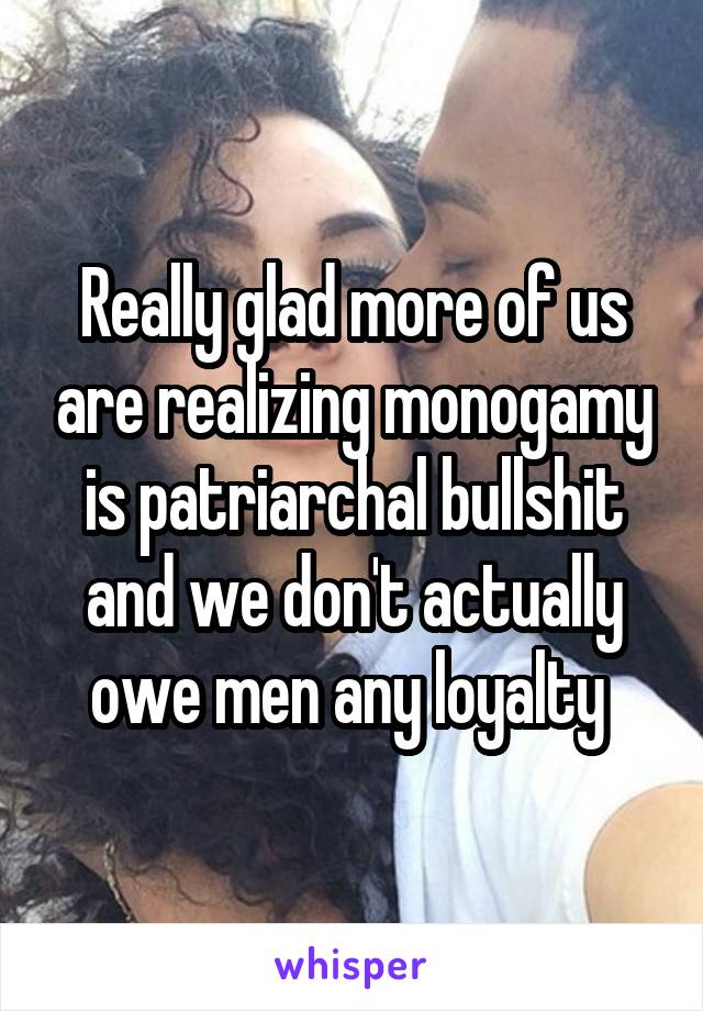 Really glad more of us are realizing monogamy is patriarchal bullshit and we don't actually owe men any loyalty 