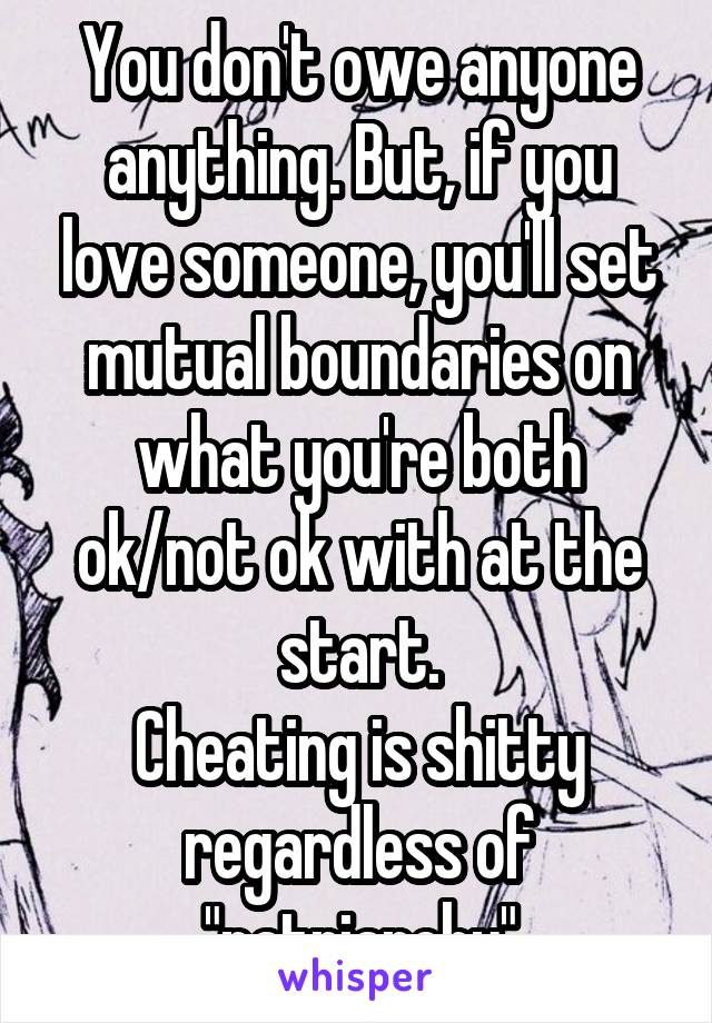 You don't owe anyone anything. But, if you love someone, you'll set mutual boundaries on what you're both ok/not ok with at the start.
Cheating is shitty regardless of "patriarchy"