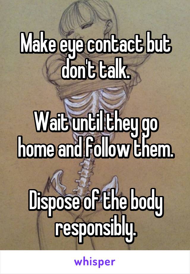 Make eye contact but don't talk.

Wait until they go home and follow them.

Dispose of the body responsibly.