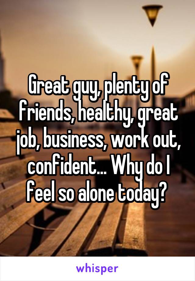 Great guy, plenty of friends, healthy, great job, business, work out, confident... Why do I feel so alone today? 