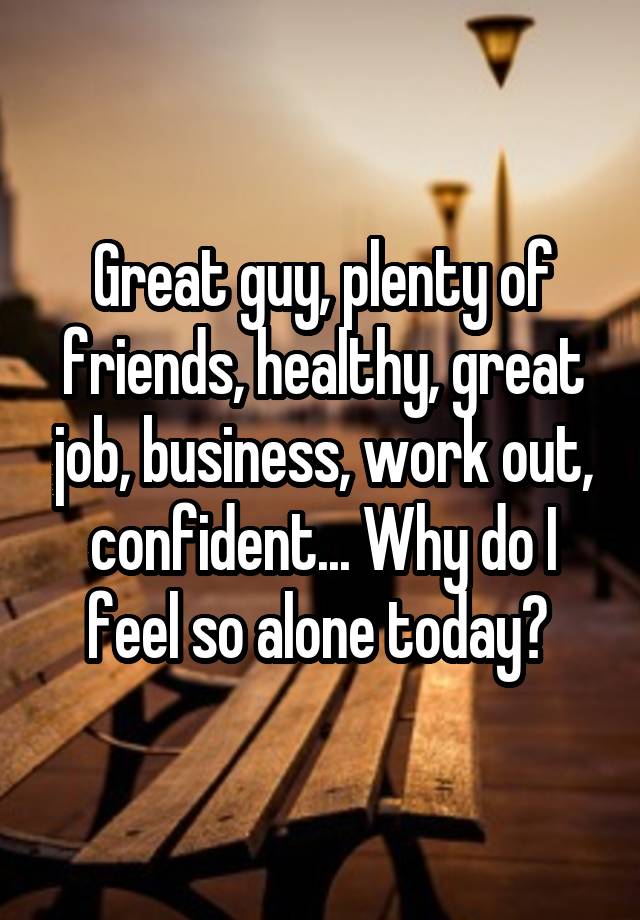 Great guy, plenty of friends, healthy, great job, business, work out, confident... Why do I feel so alone today? 