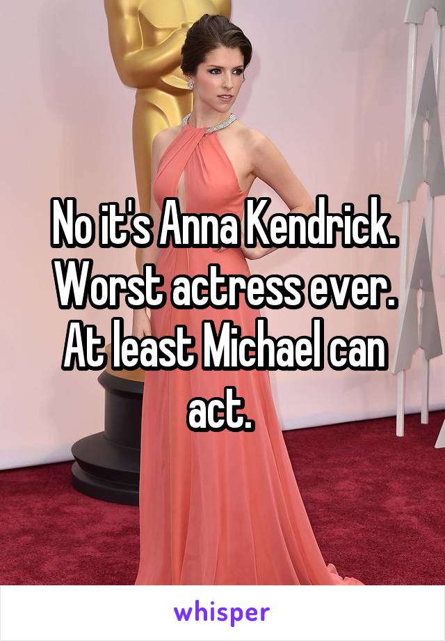 No it's Anna Kendrick. Worst actress ever. At least Michael can act. 