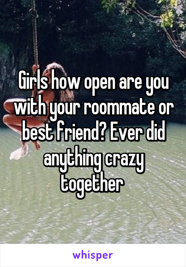 Girls how open are you with your roommate or best friend? Ever did anything crazy together 