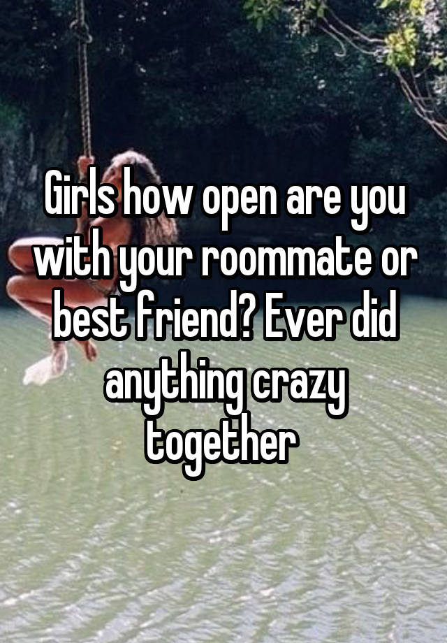 Girls how open are you with your roommate or best friend? Ever did anything crazy together 