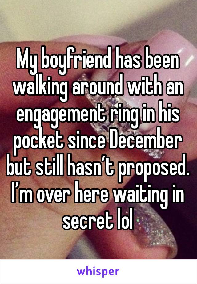 My boyfriend has been walking around with an engagement ring in his pocket since December but still hasn’t proposed. I’m over here waiting in secret lol