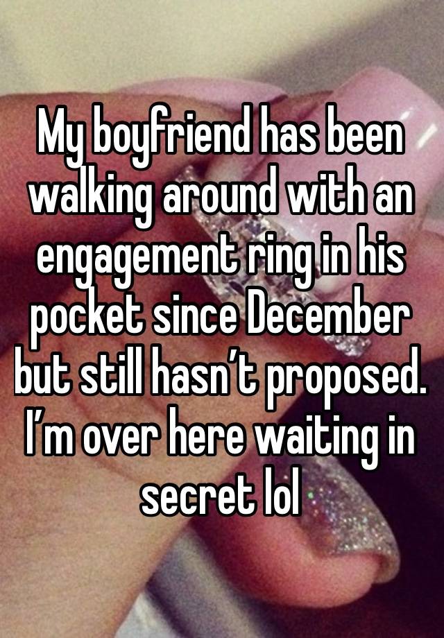 My boyfriend has been walking around with an engagement ring in his pocket since December but still hasn’t proposed. I’m over here waiting in secret lol