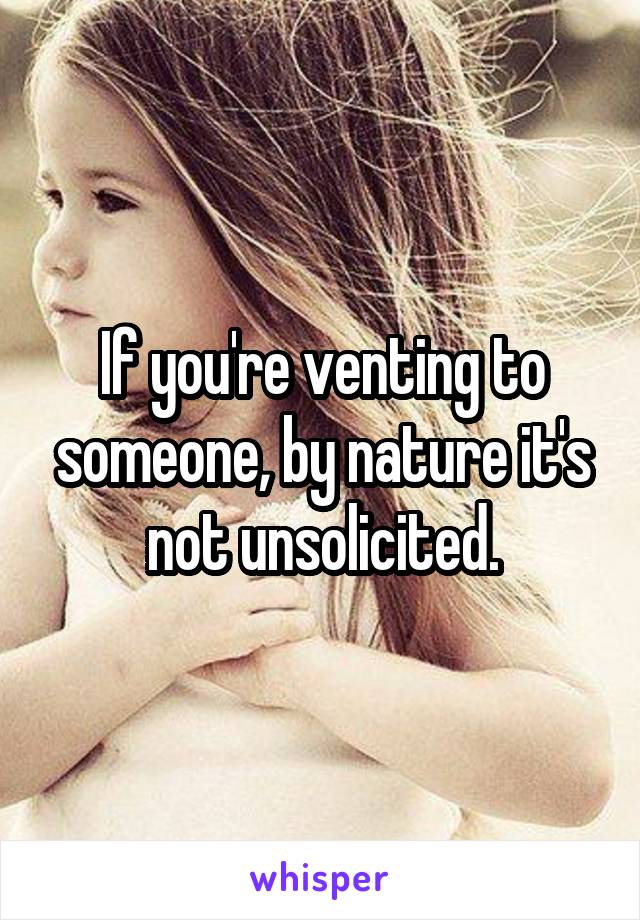 If you're venting to someone, by nature it's not unsolicited.