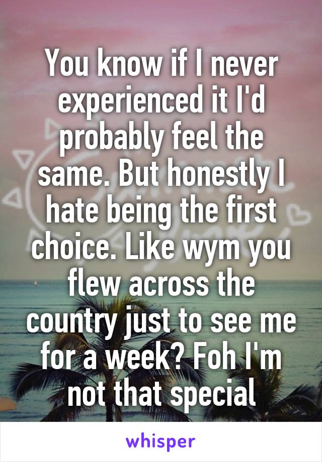 You know if I never experienced it I'd probably feel the same. But honestly I hate being the first choice. Like wym you flew across the country just to see me for a week? Foh I'm not that special