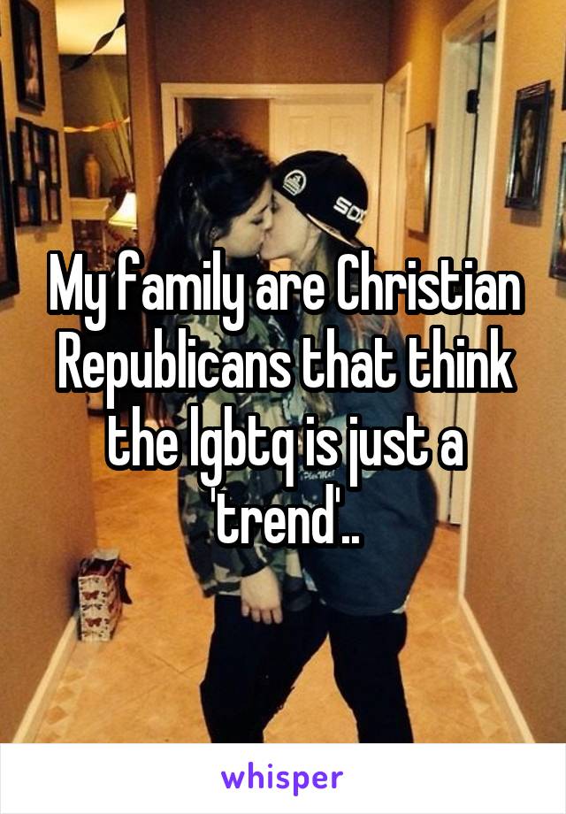 My family are Christian Republicans that think the lgbtq is just a 'trend'..