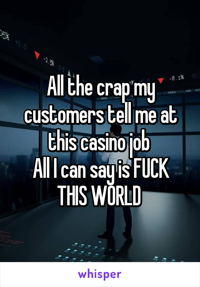 All the crap my customers tell me at this casino job 
All I can say is FUCK THIS WORLD 