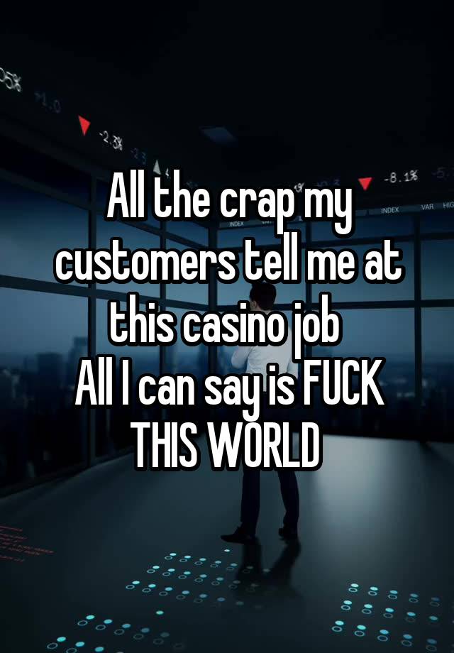 All the crap my customers tell me at this casino job 
All I can say is FUCK THIS WORLD 